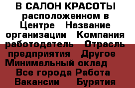 В САЛОН КРАСОТЫ расположенном в Центре › Название организации ­ Компания-работодатель › Отрасль предприятия ­ Другое › Минимальный оклад ­ 1 - Все города Работа » Вакансии   . Бурятия респ.